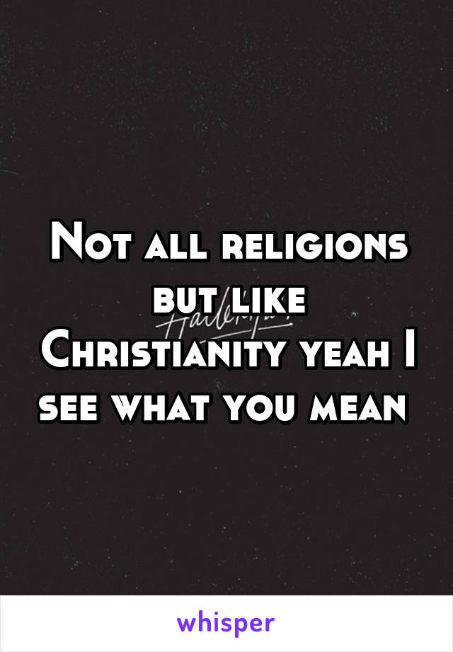 Not all religions but like Christianity yeah I see what you mean 