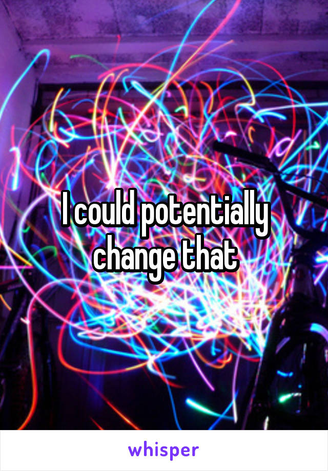 I could potentially change that