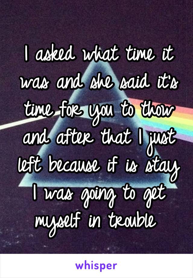 I asked what time it was and she said it's time for you to thow and after that I just left because if is stay I was going to get myself in trouble 