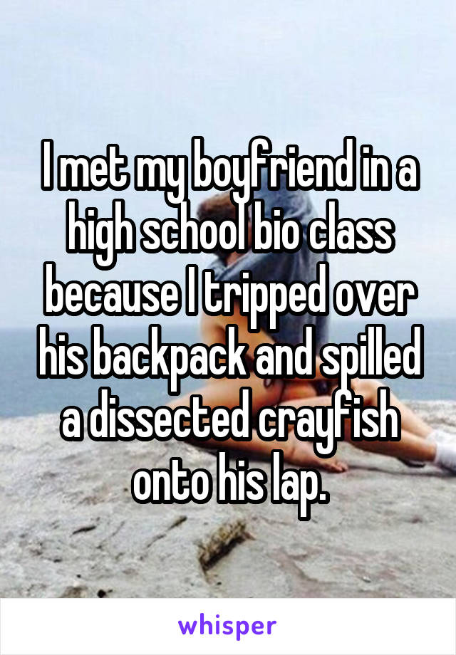 I met my boyfriend in a high school bio class because I tripped over his backpack and spilled a dissected crayfish onto his lap.