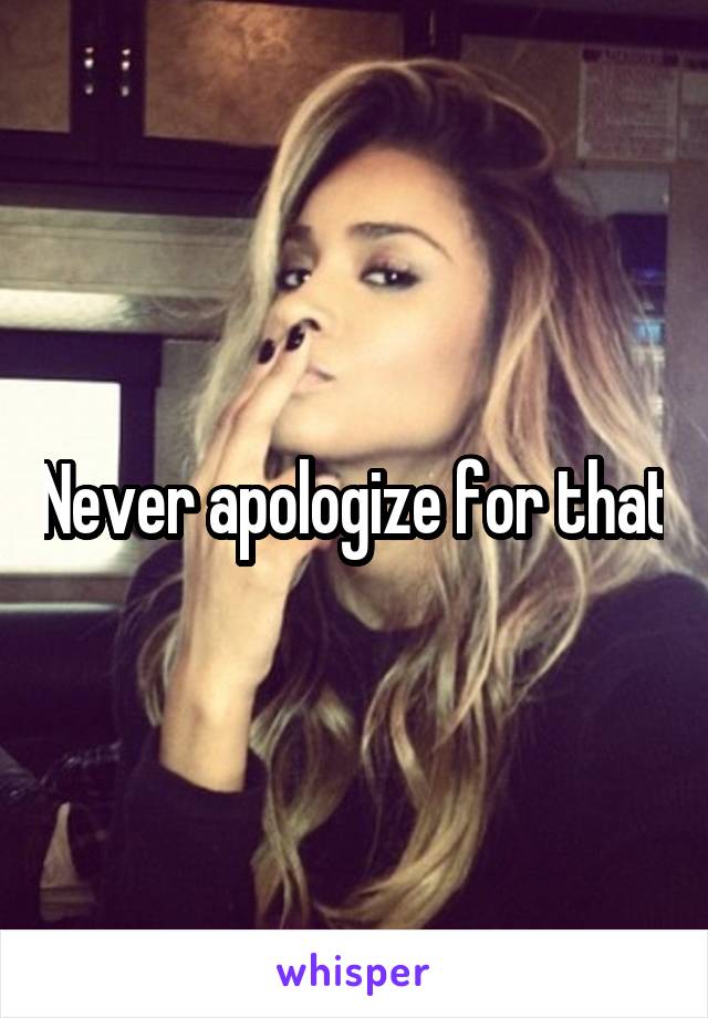 Never apologize for that