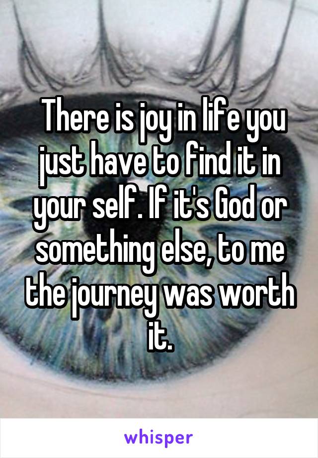  There is joy in life you just have to find it in your self. If it's God or something else, to me the journey was worth it.