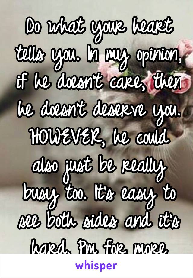 Do what your heart tells you. In my opinion, if he doesn't care, then he doesn't deserve you. HOWEVER, he could also just be really busy too. It's easy to see both sides and it's hard. Pm for more