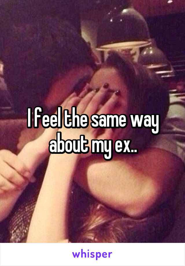 I feel the same way about my ex..