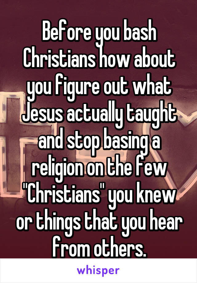 Before you bash Christians how about you figure out what Jesus actually taught and stop basing a religion on the few "Christians" you knew or things that you hear from others.