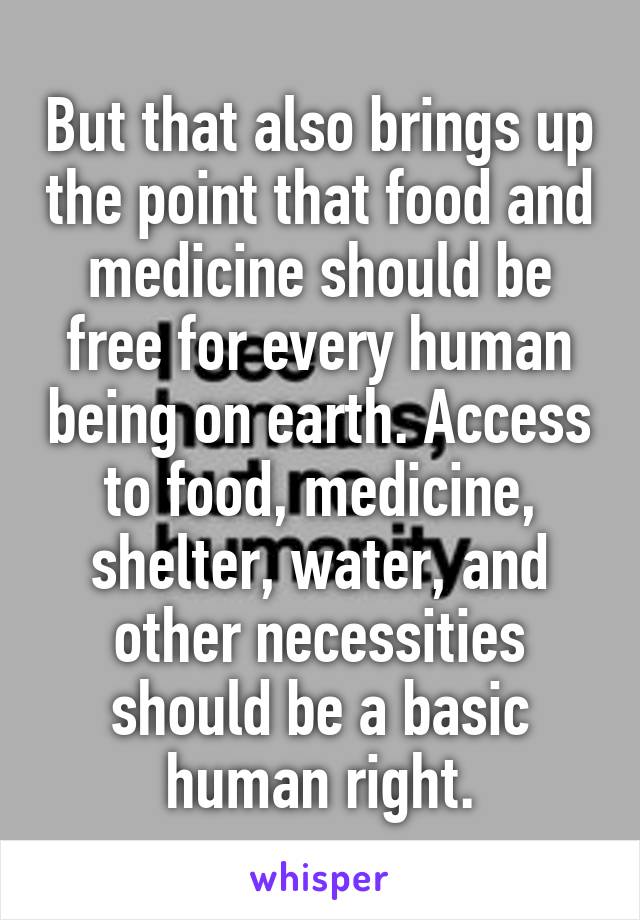 But that also brings up the point that food and medicine should be free for every human being on earth. Access to food, medicine, shelter, water, and other necessities should be a basic human right.