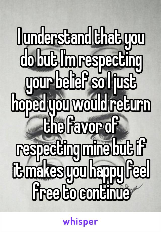 I understand that you do but I'm respecting your belief so I just hoped you would return the favor of respecting mine but if it makes you happy feel free to continue