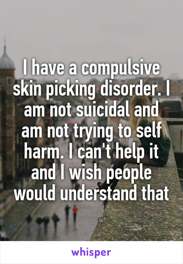 I have a compulsive skin picking disorder. I am not suicidal and am not trying to self harm. I can't help it and I wish people would understand that