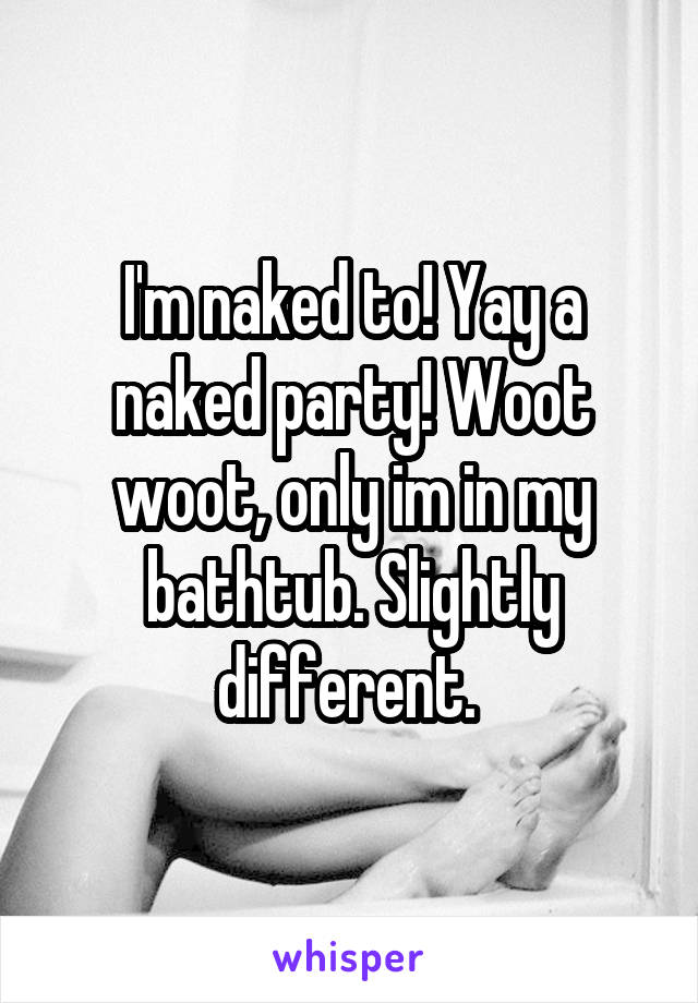 I'm naked to! Yay a naked party! Woot woot, only im in my bathtub. Slightly different. 