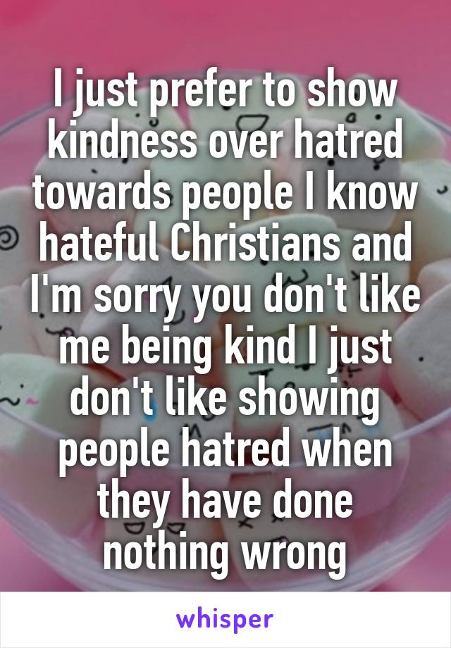 I just prefer to show kindness over hatred towards people I know hateful Christians and I'm sorry you don't like me being kind I just don't like showing people hatred when they have done nothing wrong