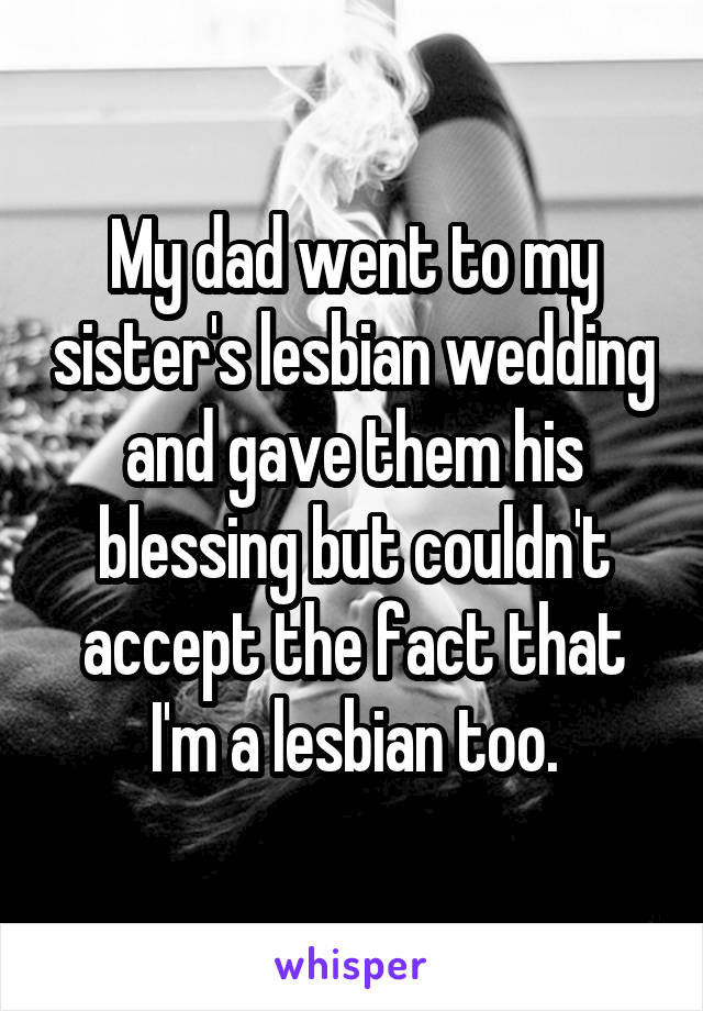 My dad went to my sister's lesbian wedding and gave them his blessing but couldn't accept the fact that I'm a lesbian too.