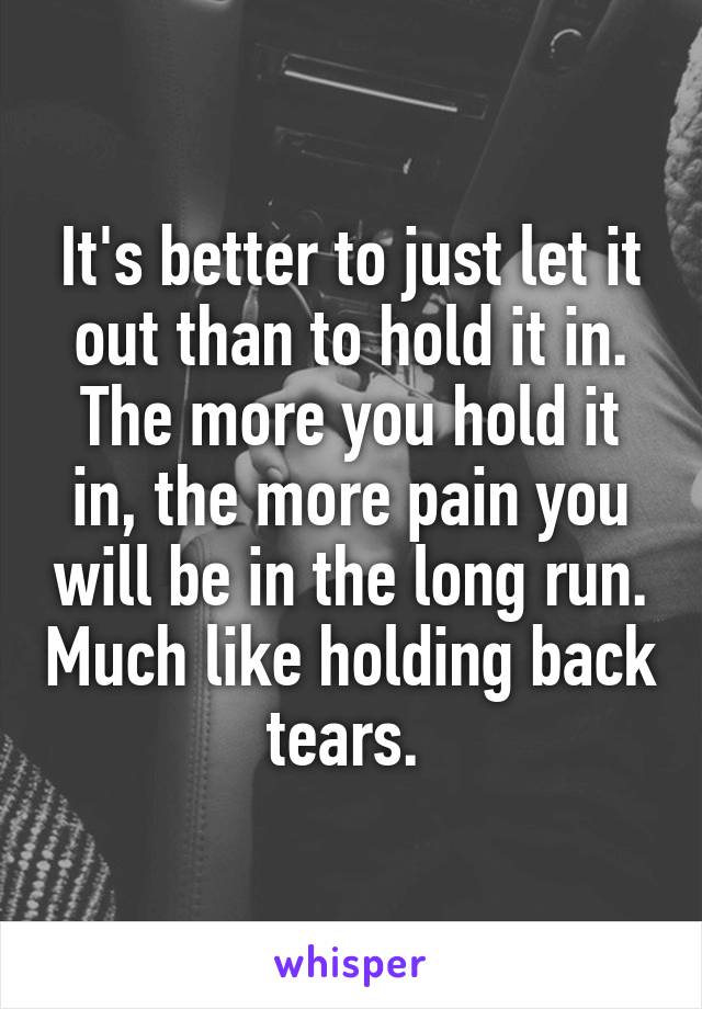 It's better to just let it out than to hold it in. The more you hold it in, the more pain you will be in the long run. Much like holding back tears. 