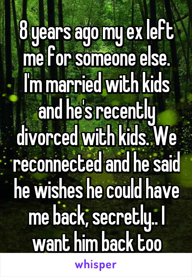 8 years ago my ex left me for someone else. I'm married with kids and he's recently divorced with kids. We reconnected and he said he wishes he could have me back, secretly.. I want him back too