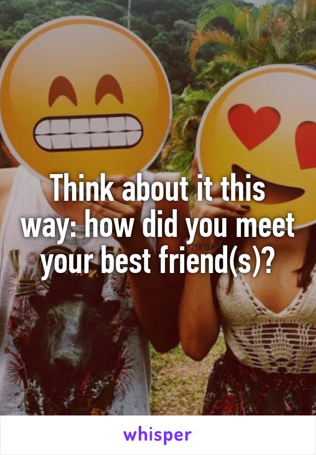 Think about it this way: how did you meet your best friend(s)?