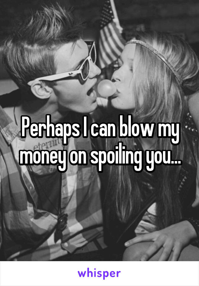 Perhaps I can blow my money on spoiling you...