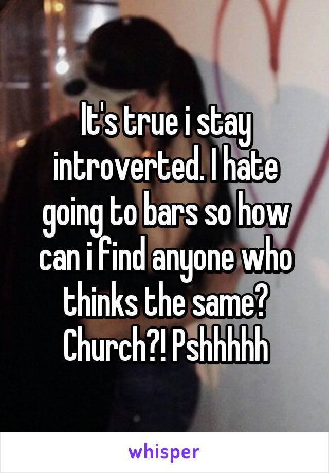 It's true i stay introverted. I hate going to bars so how can i find anyone who thinks the same? Church?! Pshhhhh