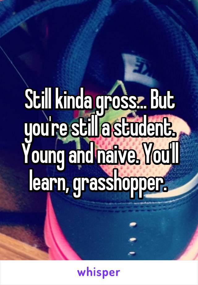 Still kinda gross... But you're still a student. Young and naive. You'll learn, grasshopper. 