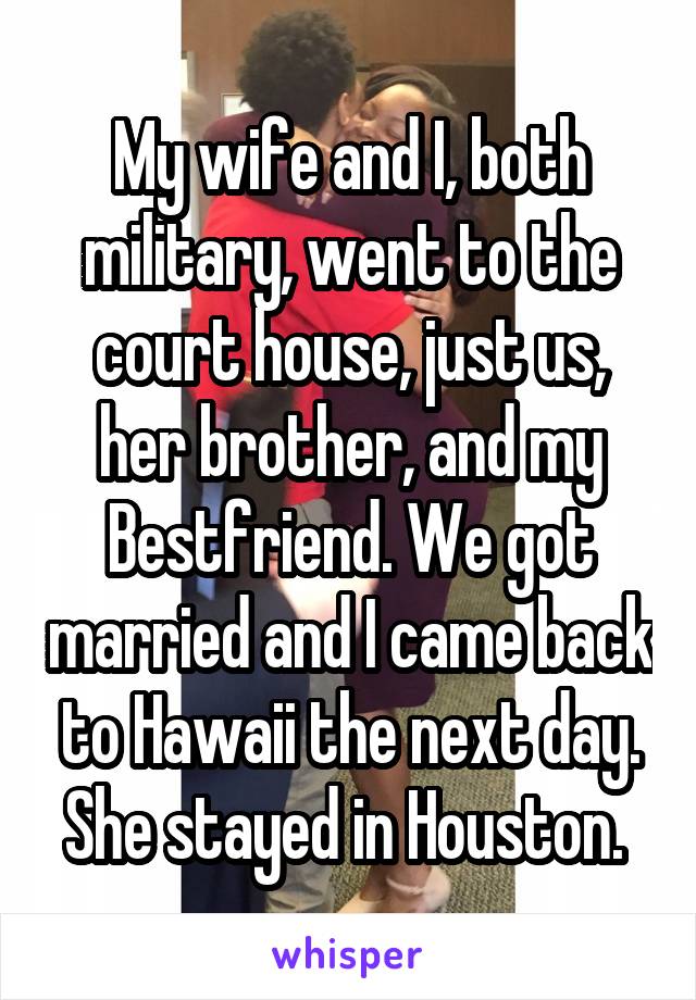 My wife and I, both military, went to the court house, just us, her brother, and my Bestfriend. We got married and I came back to Hawaii the next day. She stayed in Houston. 