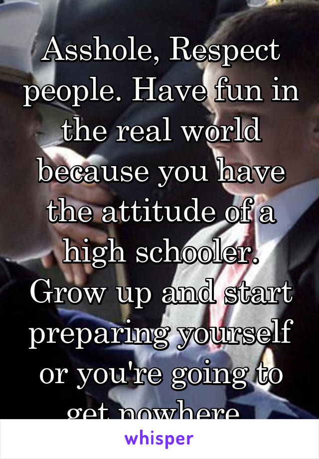 Asshole, Respect people. Have fun in the real world because you have the attitude of a high schooler. Grow up and start preparing yourself or you're going to get nowhere. 