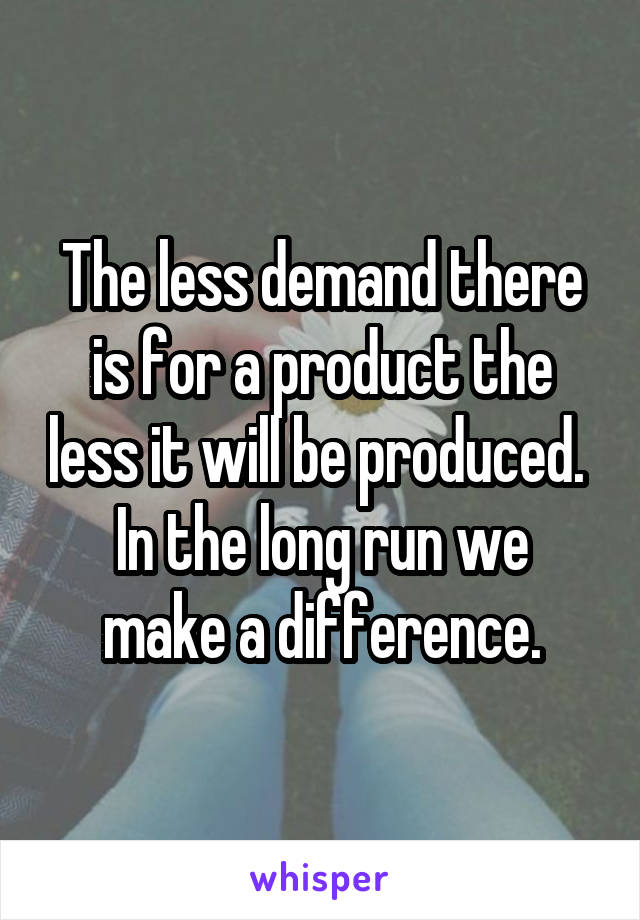 The less demand there is for a product the less it will be produced. 
In the long run we make a difference.