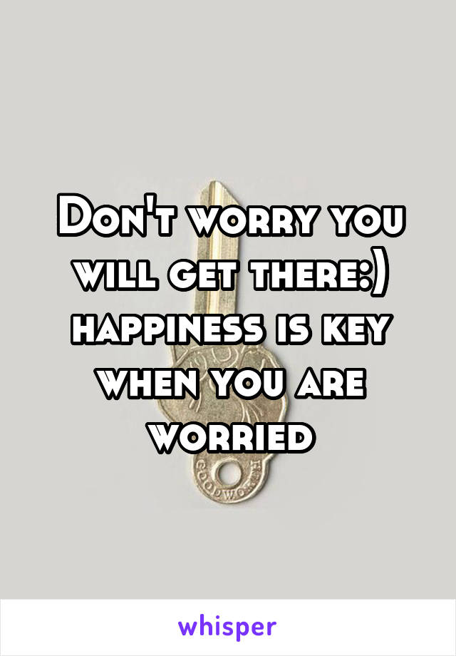 Don't worry you will get there:) happiness is key when you are worried