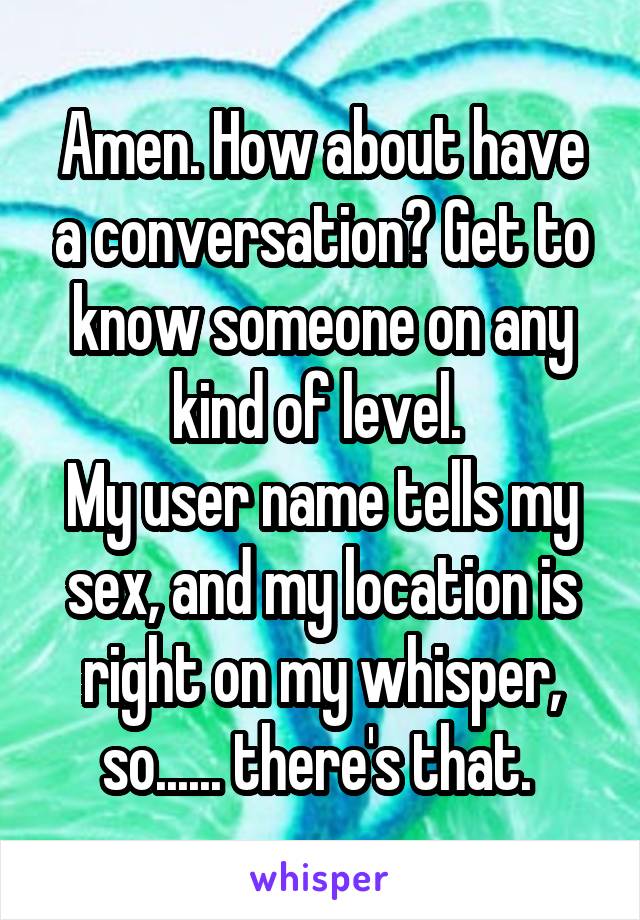 Amen. How about have a conversation? Get to know someone on any kind of level. 
My user name tells my sex, and my location is right on my whisper, so...... there's that. 