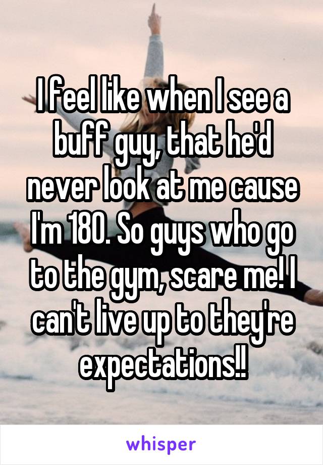 I feel like when I see a buff guy, that he'd never look at me cause I'm 180. So guys who go to the gym, scare me! I can't live up to they're expectations!!