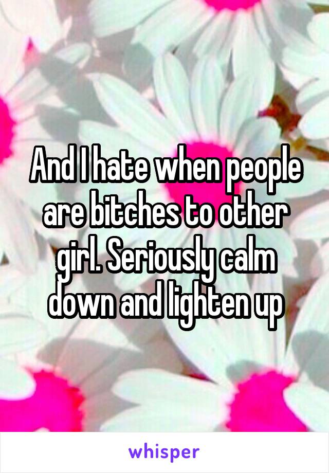 And I hate when people are bitches to other girl. Seriously calm down and lighten up