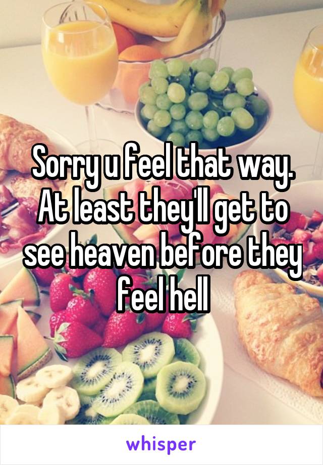 Sorry u feel that way. At least they'll get to see heaven before they feel hell