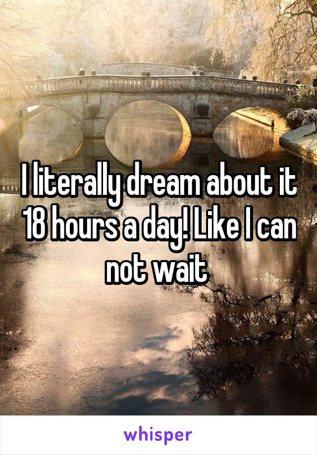 I literally dream about it 18 hours a day! Like I can not wait 