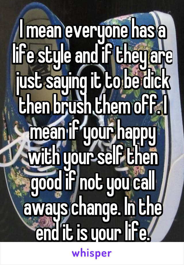 I mean everyone has a life style and if they are just saying it to be dick then brush them off. I mean if your happy with your self then good if not you call aways change. In the end it is your life.