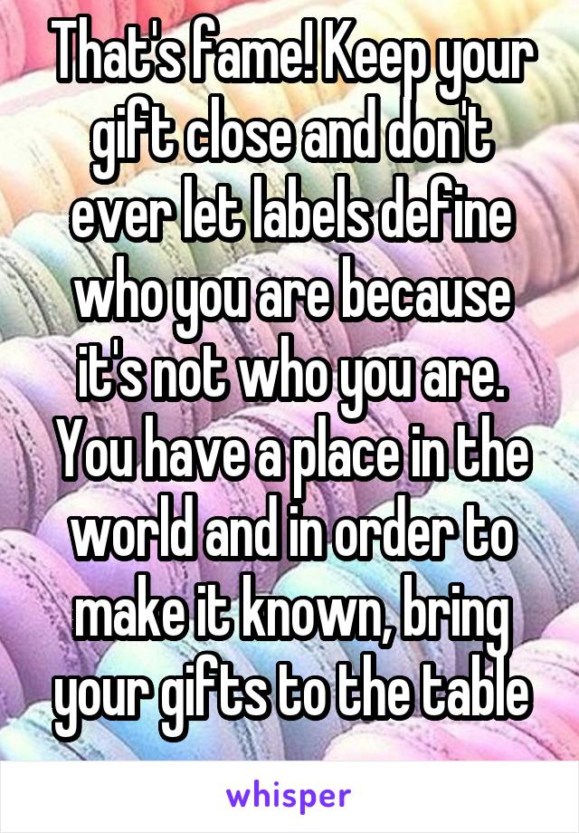 That's fame! Keep your gift close and don't ever let labels define who you are because it's not who you are.
You have a place in the world and in order to make it known, bring your gifts to the table
