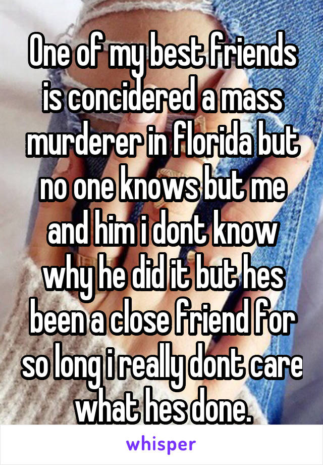 One of my best friends is concidered a mass murderer in florida but no one knows but me and him i dont know why he did it but hes been a close friend for so long i really dont care what hes done.