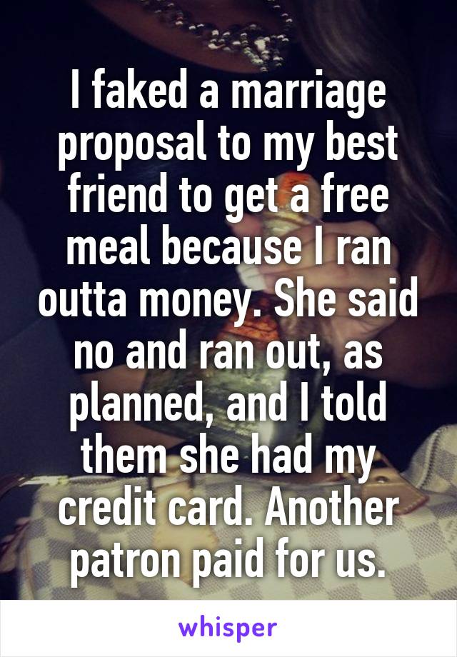 I faked a marriage proposal to my best friend to get a free meal because I ran outta money. She said no and ran out, as planned, and I told them she had my credit card. Another patron paid for us.