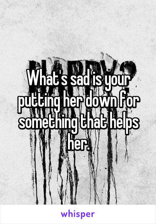 What's sad is your putting her down for something that helps her.