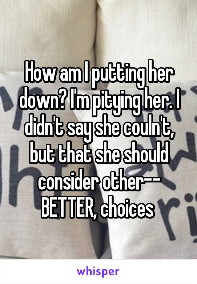 How am I putting her down? I'm pitying her. I didn't say she couln't, but that she should consider other-- BETTER, choices 