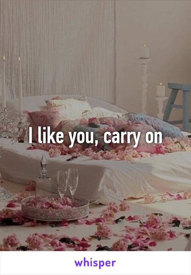 I like you, carry on