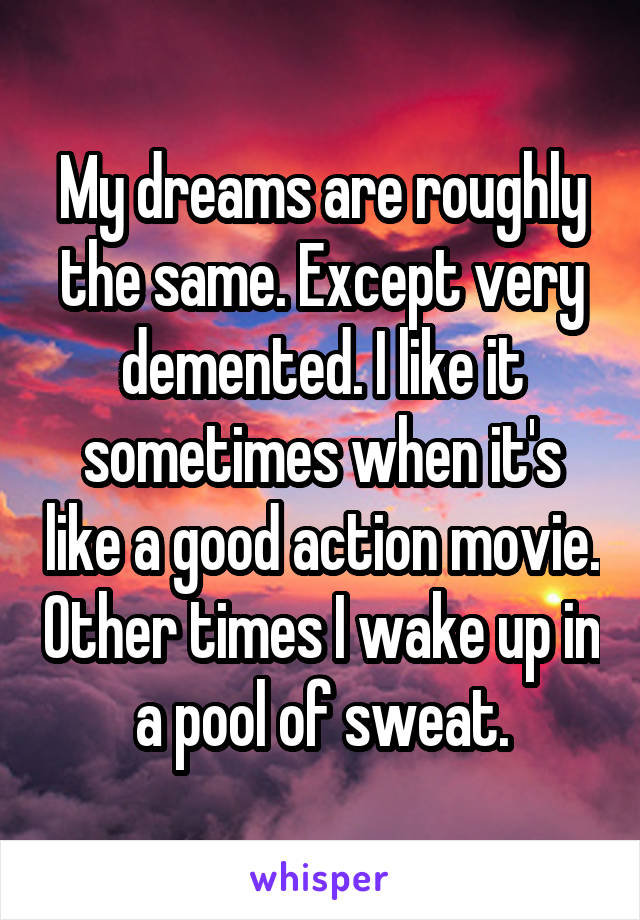 My dreams are roughly the same. Except very demented. I like it sometimes when it's like a good action movie. Other times I wake up in a pool of sweat.