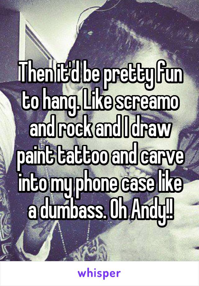 Then it'd be pretty fun to hang. Like screamo and rock and I draw paint tattoo and carve into my phone case like a dumbass. Oh Andy!!