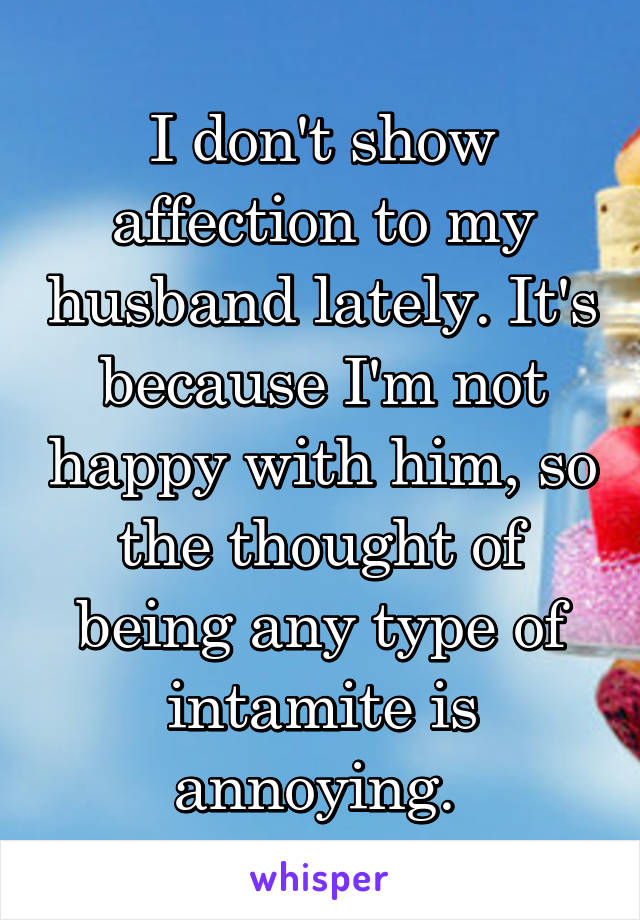 I don't show affection to my husband lately. It's because I'm not happy with him, so the thought of being any type of intamite is annoying. 