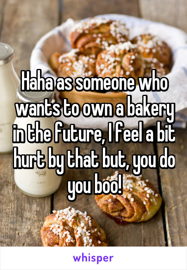 Haha as someone who wants to own a bakery in the future, I feel a bit hurt by that but, you do you boo!