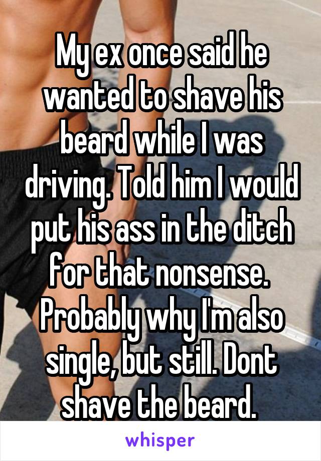 My ex once said he wanted to shave his beard while I was driving. Told him I would put his ass in the ditch for that nonsense. 
Probably why I'm also single, but still. Dont shave the beard. 