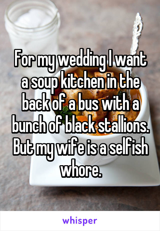 For my wedding I want a soup kitchen in the back of a bus with a bunch of black stallions. But my wife is a selfish whore.