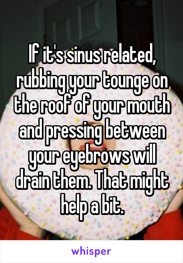 If it's sinus related, rubbing your tounge on the roof of your mouth and pressing between your eyebrows will drain them. That might help a bit.