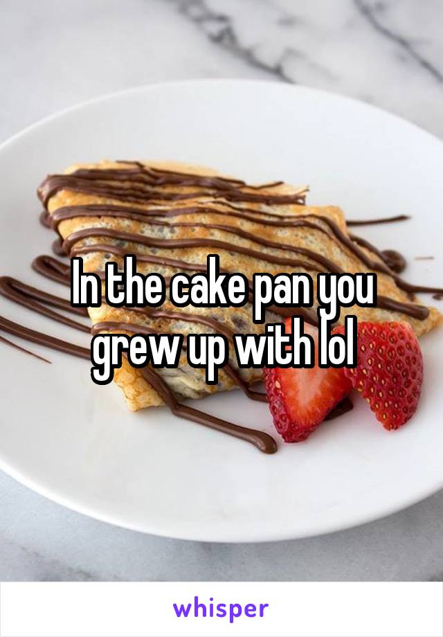 In the cake pan you grew up with lol