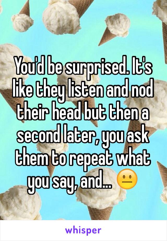 You'd be surprised. It's like they listen and nod their head but then a second later, you ask them to repeat what you say, and... 😐