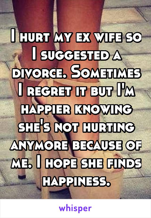 I hurt my ex wife so I suggested a divorce. Sometimes I regret it but I'm happier knowing she's not hurting anymore because of me. I hope she finds happiness.