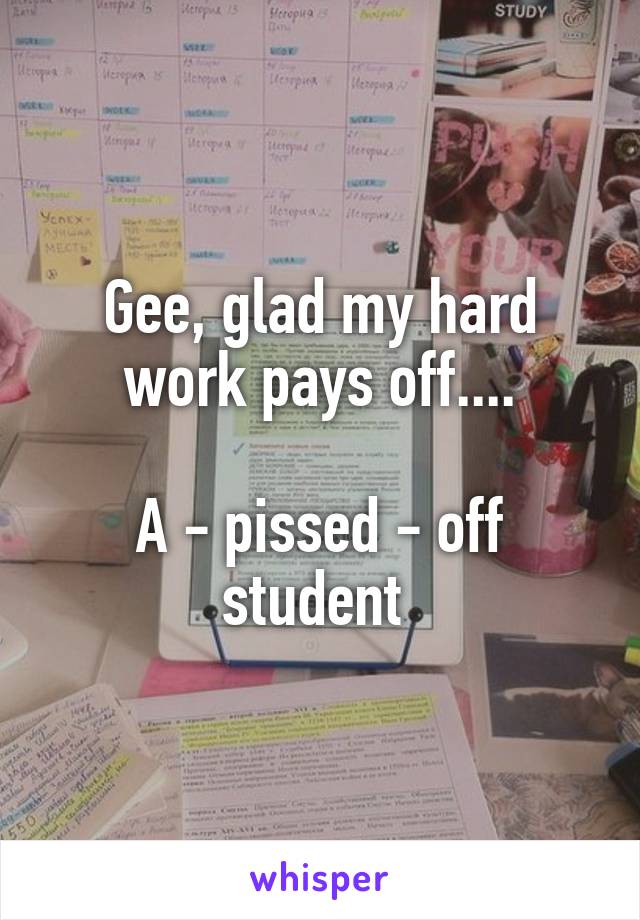 Gee, glad my hard work pays off....

A - pissed - off student 