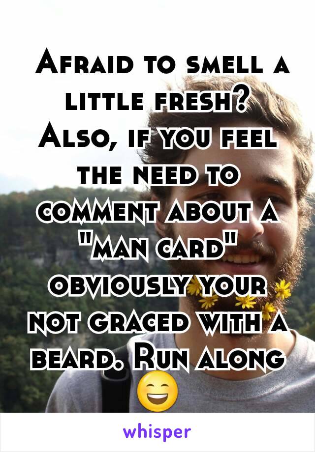  Afraid to smell a little fresh? Also, if you feel the need to comment about a "man card" obviously your not graced with a beard. Run along 😄