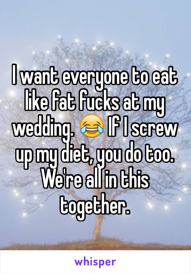 I want everyone to eat like fat fucks at my wedding. 😂 If I screw up my diet, you do too. We're all in this together.